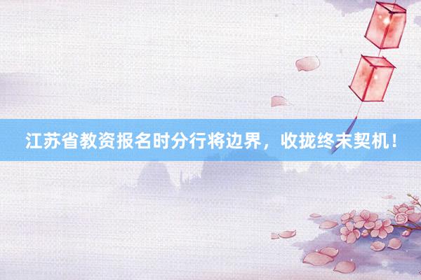 江苏省教资报名时分行将边界，收拢终末契机！