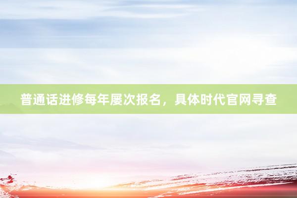 普通话进修每年屡次报名，具体时代官网寻查