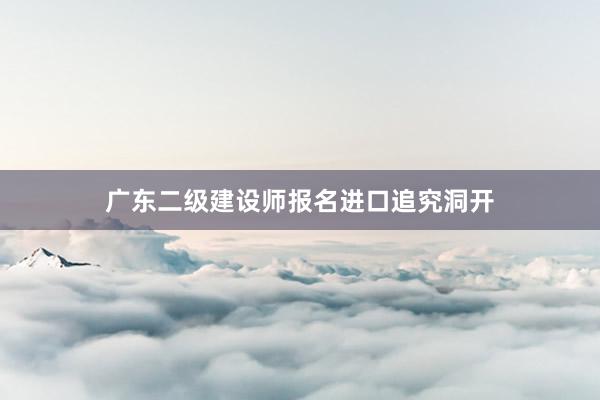 广东二级建设师报名进口追究洞开
